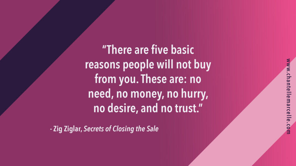 Quote by Zig Ziglar by his book Secrets of Closing the Sale: "There are five basic reasons people will not buy from you. These are: no need, no money, no hurry, no desire, and no trust."