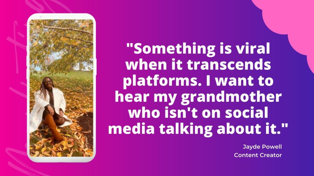 Jayde Powell, brand content creator, provides some of the best content creation tips for social media, marketing and business: "Something is viral when it transcends platforms. I want to hear my grandmother who isn't on social media talking about it."