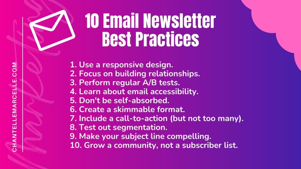 Summary list of the 10 email newsletter best practices for marketing or any other purpose including product, sales, customer experience, etc:1. Use a responsive design.2. Focus on relationship building. 3. A/B test.4. Learn email accessibility.5. Don't be self-absorbed.6. Create skimmable format.7. Include a CTA, but not too many.8. Test segmentation.9. Make a compelling subject line.10. Grow a community.