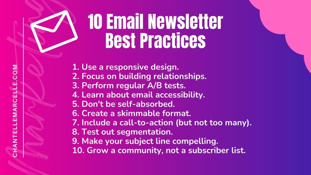 Summary list of the 10 email newsletter best practices for marketing or any other purpose including product, sales, customer experience, etc:
1. Use a responsive design.
2. Focus on relationship building. 
3. A/B test.
4. Learn email accessibility.
5. Don't be self-absorbed.
6. Create skimmable format.
7. Include a CTA, but not too many.
8. Test segmentation.
9. Make a compelling subject line.
10. Grow a community.